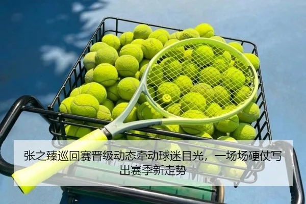 张之臻巡回赛晋级动态牵动球迷目光，一场场硬仗写出赛季新走势